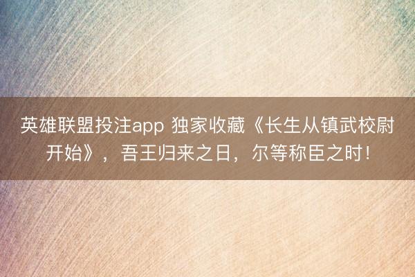 英雄联盟投注app 独家收藏《长生从镇武校尉开始》，吾王归来之日，尔等称臣之时！