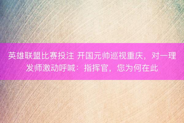 英雄联盟比赛投注 开国元帅巡视重庆，对一理发师激动呼喊：指挥官，您为何在此
