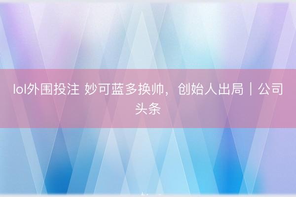 lol外围投注 妙可蓝多换帅,创始人出局|公司头条