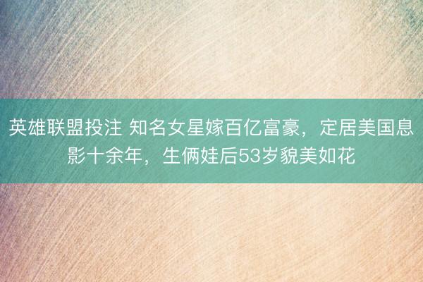 英雄联盟投注 知名女星嫁百亿富豪，定居美国息影十余年，生俩娃后53岁貌美如花