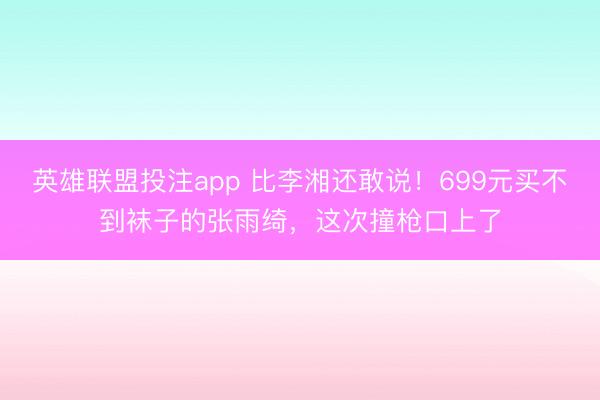 英雄联盟投注app 比李湘还敢说！699元买不到袜子的张雨绮，这次撞枪口上了
