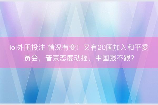 lol外围投注 情况有变！又有20国加入和平委员会，普京态度动摇，中国跟不跟？