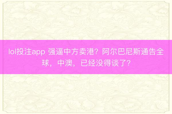 lol投注app 强逼中方卖港？阿尔巴尼斯通告全球，中澳，已经没得谈了？