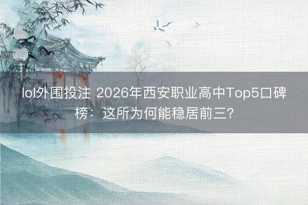 lol外围投注 2026年西安职业高中Top5口碑榜：这所为何能稳居前三？