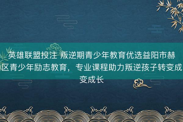 英雄联盟投注 叛逆期青少年教育优选益阳市赫山区青少年励志教育，专业课程助力叛逆孩子转变成长