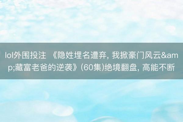 lol外围投注 《隐姓埋名遭弃， 我掀豪门风云&藏富老爸的逆袭》(60集)绝境翻盘， 高能不断