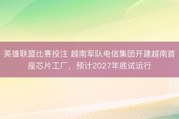 英雄联盟比赛投注 越南军队电信集团开建越南首座芯片工厂,预计2027年底试运行