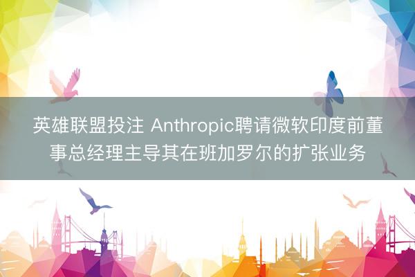 英雄联盟投注 Anthropic聘请微软印度前董事总经理主导其在班加罗尔的扩张业务