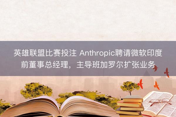 英雄联盟比赛投注 Anthropic聘请微软印度前董事总经理，主导班加罗尔扩张业务