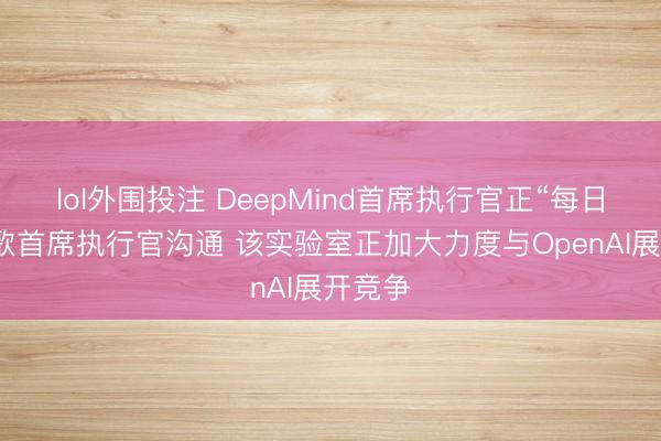 lol外围投注 DeepMind首席执行官正“每日”与谷歌首席执行官沟通 该实验室正加大力度与OpenAI展开竞争