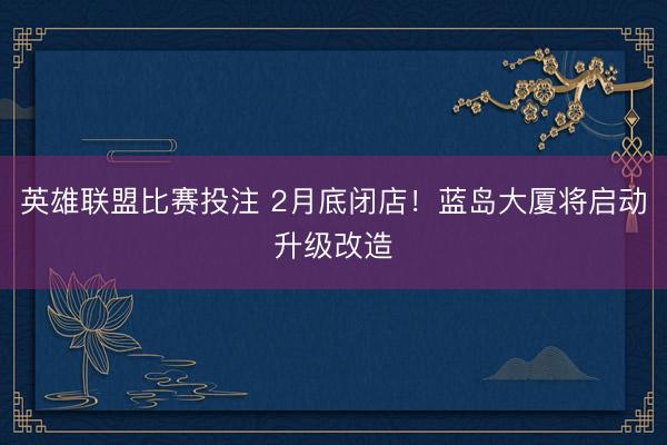 英雄联盟比赛投注 2月底闭店！蓝岛大厦将启动升级改造
