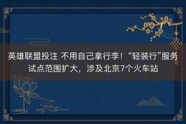 英雄联盟投注 不用自己拿行李！“轻装行”服务试点范围扩大，涉及北京7个火车站
