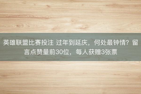 英雄联盟比赛投注 过年到延庆，何处最钟情？留言点赞量前30位，每人获赠3张票