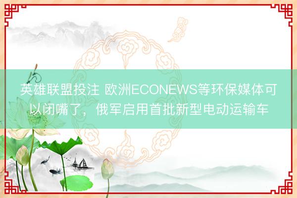 英雄联盟投注 欧洲ECONEWS等环保媒体可以闭嘴了,俄军启用首批新型电动运输车