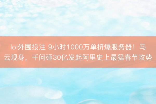 lol外围投注 9小时1000万单挤爆服务器！马云现身，千问砸30亿发起阿里史上最猛春节攻势