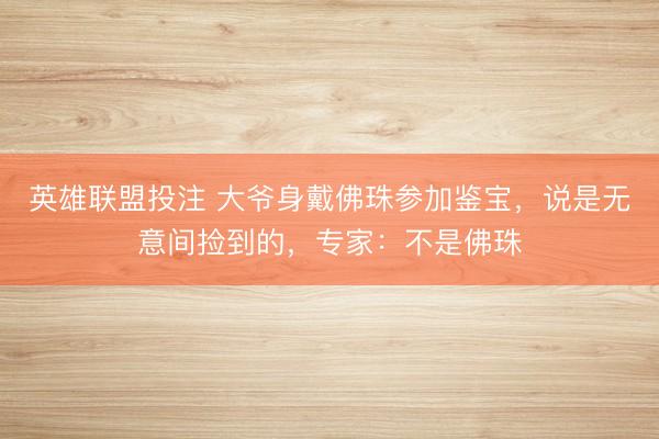 英雄联盟投注 大爷身戴佛珠参加鉴宝,说是无意间捡到的,专家:不是佛珠