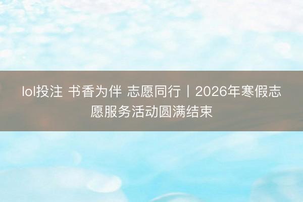 lol投注 书香为伴 志愿同行丨2026年寒假志愿服务活动圆满结束