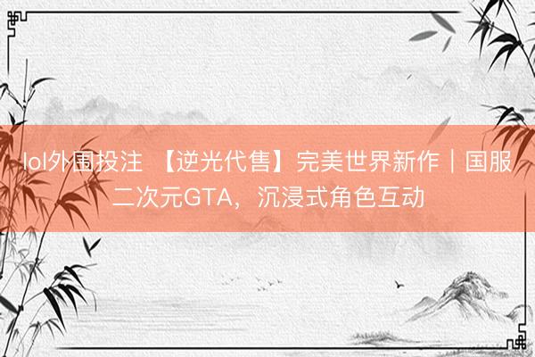 lol外围投注 【逆光代售】完美世界新作|国服二次元GTA,沉浸式角色互动