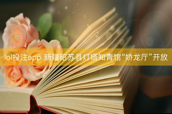 lol投注app 新疆昭苏县灯塔知青馆“娇龙厅”开放