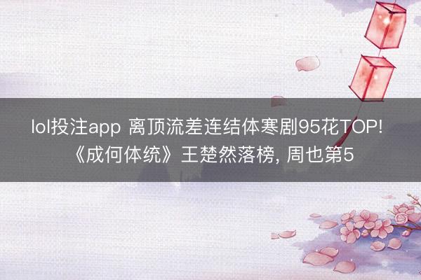 lol投注app 离顶流差连结体寒剧95花TOP! 《成何体统》王楚然落榜， 周也第5