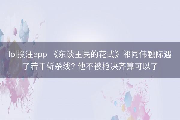 lol投注app 《东谈主民的花式》祁同伟触际遇了若干斩杀线? 他不被枪决齐算可以了