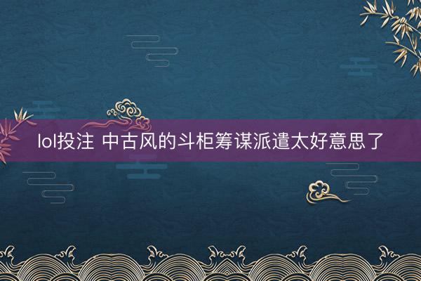 lol投注 中古风的斗柜筹谋派遣太好意思了
