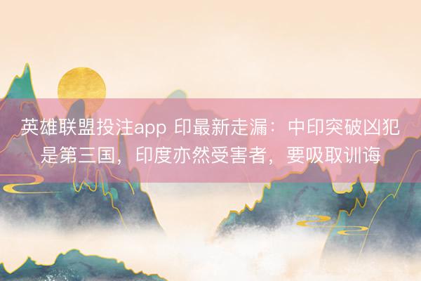 英雄联盟投注app 印最新走漏:中印突破凶犯是第三国,印度亦然受害者,要吸取训诲