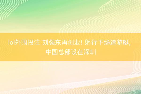 lol外围投注 刘强东再创业! 躬行下场造游艇, 中国总部设在深圳