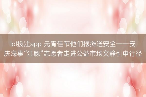 lol投注app 元宵佳节他们摆摊送安全——安庆海事“江豚”志愿者走进公益市场文静引申行径