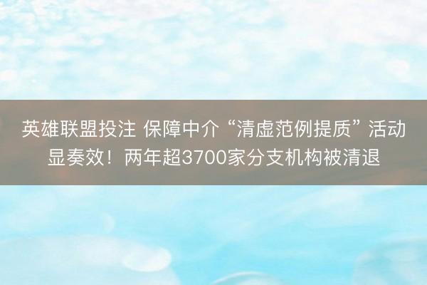 英雄联盟投注 保障中介 “清虚范例提质” 活动显奏效！两年超3700家分支机构被清退