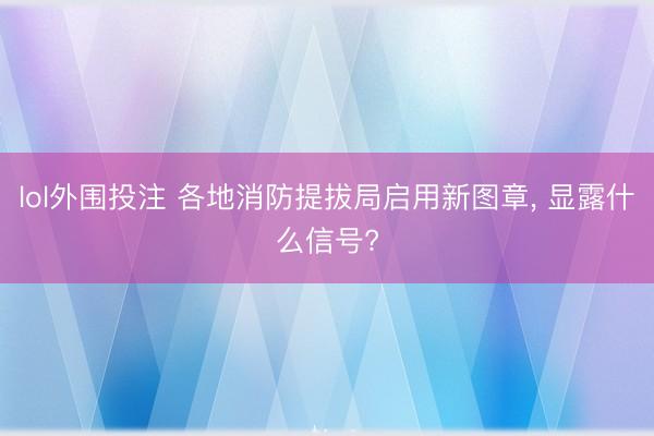 lol外围投注 各地消防提拔局启用新图章， 显露什么信号?