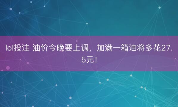 lol投注 油价今晚要上调,加满一箱油将多花27.5元!