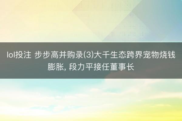 lol投注 步步高并购录(3)大千生态跨界宠物烧钱膨胀， 段力平接任董事长