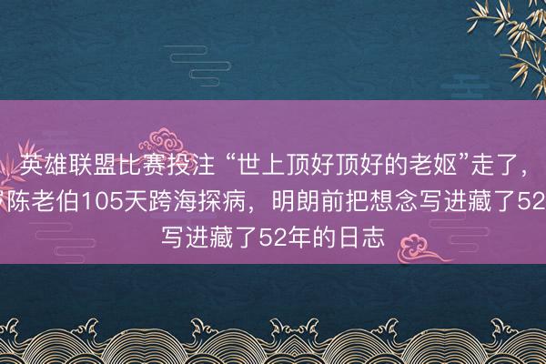 英雄联盟比赛投注 “世上顶好顶好的老妪”走了,浙江82岁陈老伯105天跨海探病,明朗前把想念写进藏了52年的日志