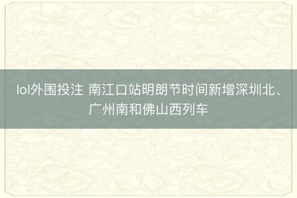 lol外围投注 南江口站明朗节时间新增深圳北、广州南和佛山西列车
