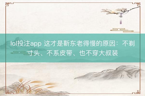 lol投注app 这才是靳东老得慢的原因:不剃寸头、不系皮带、也不穿大叔装