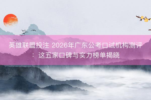 英雄联盟投注 2026年广东公考口试机构测评:这五家口碑与实力榜单揭晓