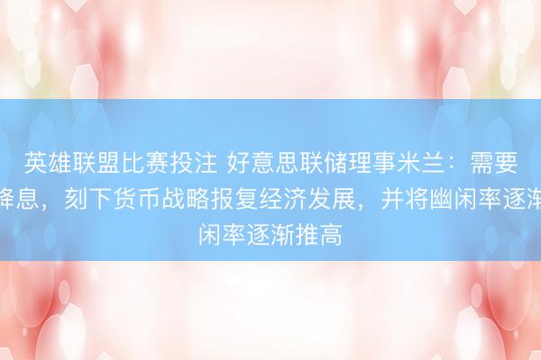 英雄联盟比赛投注 好意思联储理事米兰：需要大幅降息，刻下货币战略报复经济发展，并将幽闲率逐渐推高