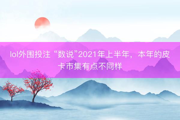 lol外围投注 “数说”2021年上半年,本年的皮卡市集有点不同样