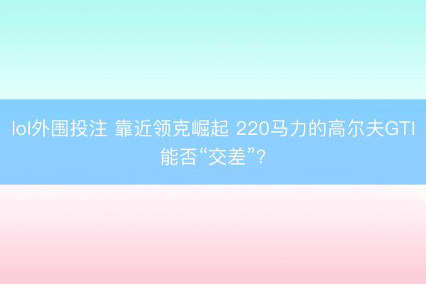 lol外围投注 靠近领克崛起 220马力的高尔夫GTI能否“交差”?