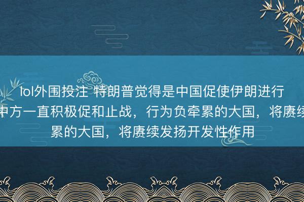 lol外围投注 特朗普觉得是中国促使伊朗进行谈判，酬酢部：中方一直积极促和止战，行为负牵累的大国，将赓续发扬开发性作用