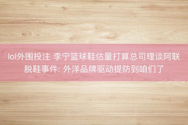 lol外围投注 李宁篮球鞋估量打算总司理谈阿联脱鞋事件: 外洋品牌驱动提防到咱们了