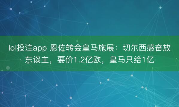 lol投注app 恩佐转会皇马施展：切尔西感奋放东谈主，要价1.2亿欧，皇马只给1亿