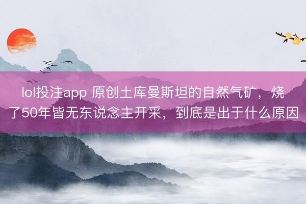 lol投注app 原创土库曼斯坦的自然气矿，烧了50年皆无东说念主开采，到底是出于什么原因