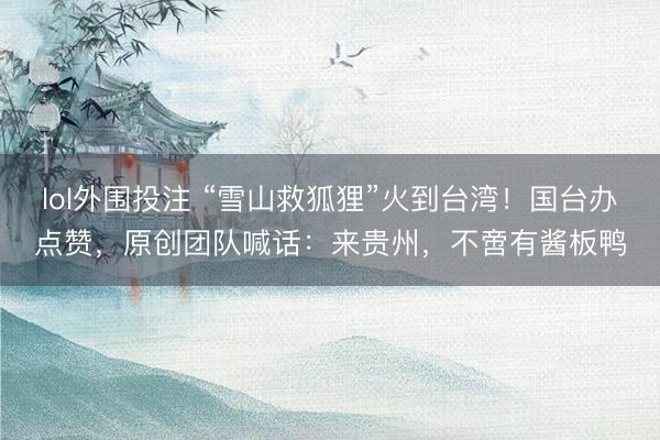 lol外围投注 “雪山救狐狸”火到台湾!国台办点赞,原创团队喊话:来贵州,不啻有酱板鸭
