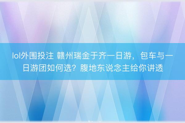 lol外围投注 赣州瑞金于齐一日游，包车与一日游团如何选？腹地东说念主给你讲透