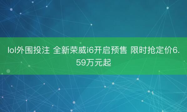 lol外围投注 全新荣威i6开启预售 限时抢定价6.59万元起
