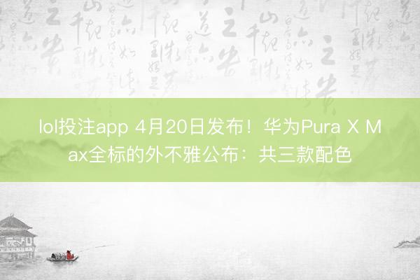 lol投注app 4月20日发布!华为Pura X Max全标的外不雅公布:共三款配色