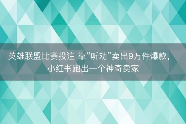 英雄联盟比赛投注 靠“听劝”卖出9万件爆款, 小红书跑出一个神奇卖家