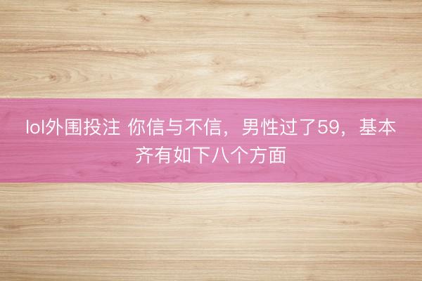 lol外围投注 你信与不信，男性过了59，基本齐有如下八个方面